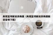 央视篮球解说员杨健（央视篮球解说员杨健解说音频下载）