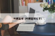 叶鹏篮球（叶鹏篮球儿子）