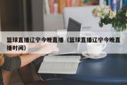 篮球直播辽宁今晚直播（篮球直播辽宁今晚直播时间）