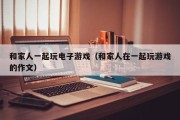 和家人一起玩电子游戏（和家人在一起玩游戏的作文）