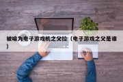 被喻为电子游戏机之父拉（电子游戏之父是谁）